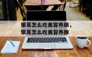 银耳怎么吃美容养颜，银耳怎么吃美容养颜