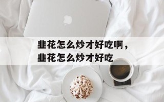 韭花怎么炒才好吃啊，韭花怎么炒才好吃