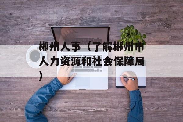 郴州人事（了解郴州市人力资源和社会保障局）-第1张图片-