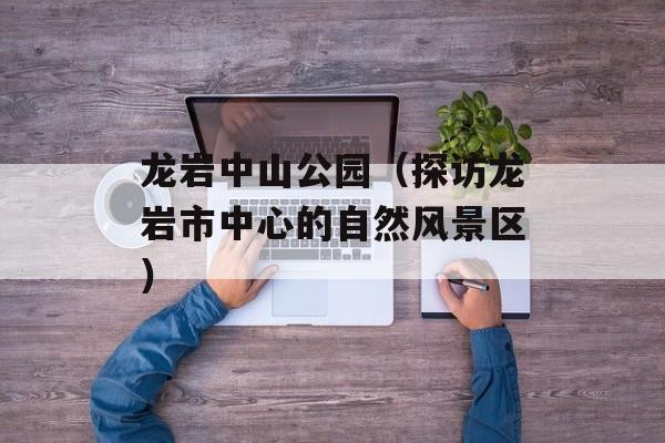 龙岩中山公园（探访龙岩市中心的自然风景区）-第1张图片-