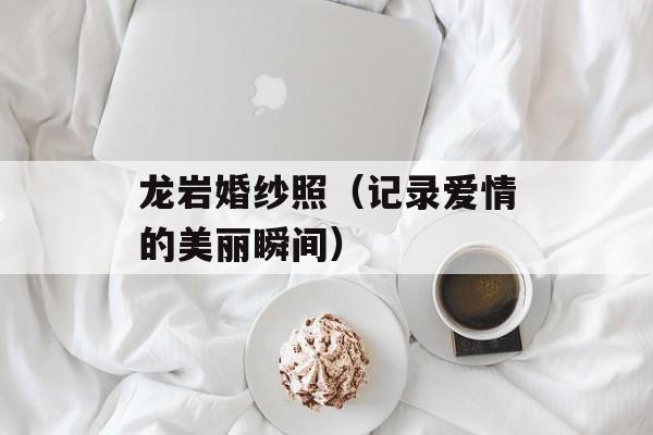 龙岩婚纱照（记录爱情的美丽瞬间）-第1张图片-