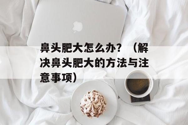 鼻头肥大怎么办？（解决鼻头肥大的方法与注意事项）-第1张图片-