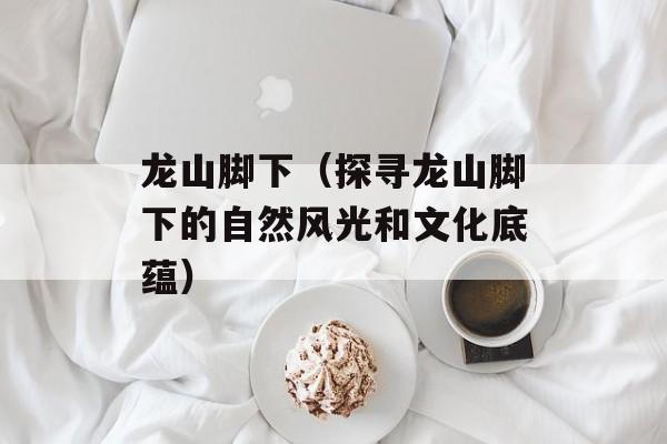 龙山脚下（探寻龙山脚下的自然风光和文化底蕴）-第1张图片-