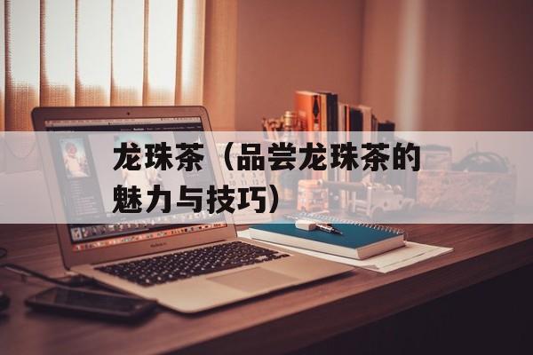 龙珠茶（品尝龙珠茶的魅力与技巧）-第1张图片-