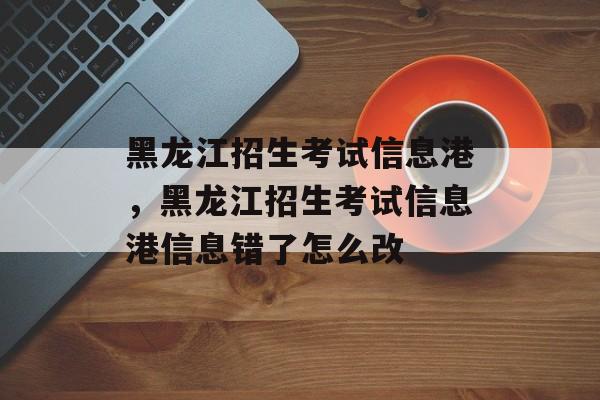 黑龙江招生考试信息港，黑龙江招生考试信息港信息错了怎么改-第1张图片-