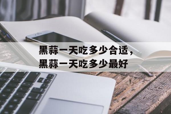 黑蒜一天吃多少合适，黑蒜一天吃多少最好-第1张图片-