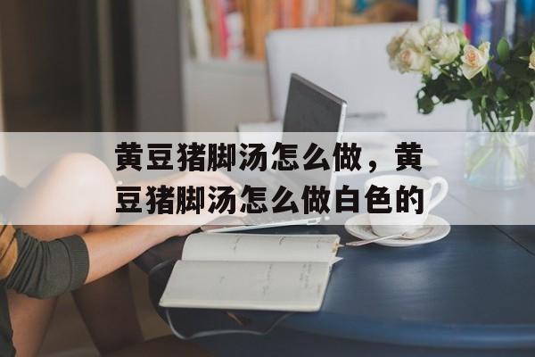黄豆猪脚汤怎么做，黄豆猪脚汤怎么做白色的-第1张图片-