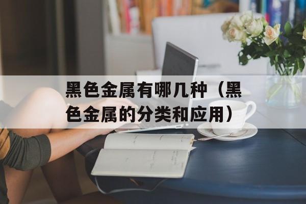 黑色金属有哪几种（黑色金属的分类和应用）-第1张图片-