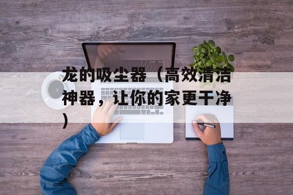 龙的吸尘器（高效清洁神器，让你的家更干净）-第1张图片-