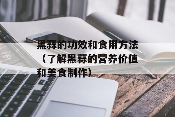 黑蒜的功效和食用方法（了解黑蒜的营养价值和美食制作）-第1张图片-