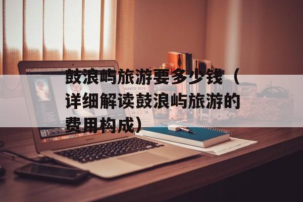 鼓浪屿旅游要多少钱（详细解读鼓浪屿旅游的费用构成）-第1张图片-
