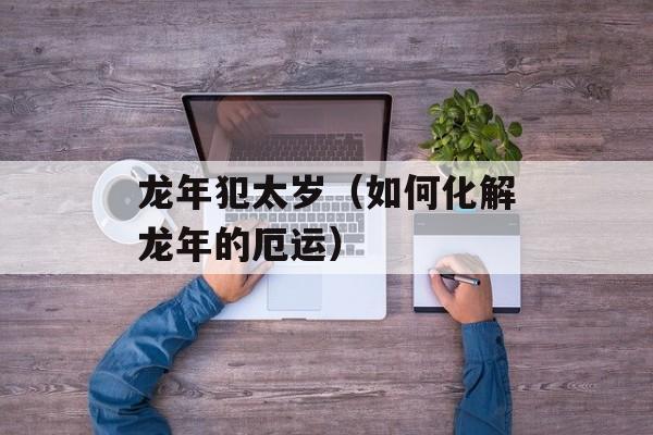 龙年犯太岁（如何化解龙年的厄运）-第1张图片-