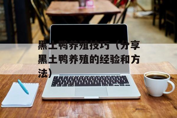 黑土鸭养殖技巧（分享黑土鸭养殖的经验和方法）-第1张图片-