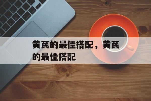 黄芪的最佳搭配，黄芪的最佳搭配-第1张图片-