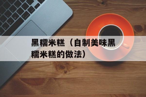 黑糯米糕（自制美味黑糯米糕的做法）-第1张图片-