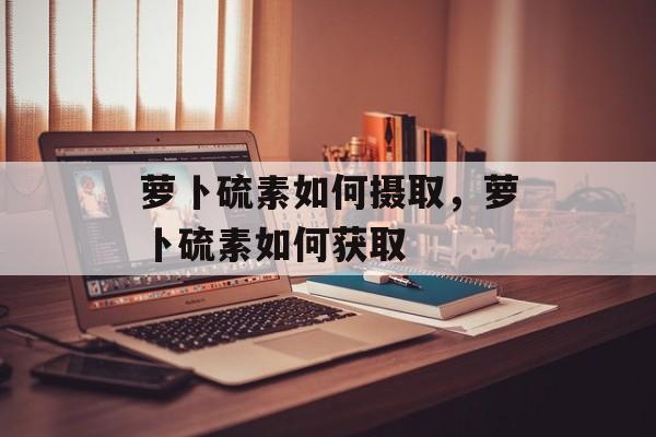 萝卜硫素如何摄取，萝卜硫素如何获取-第1张图片-