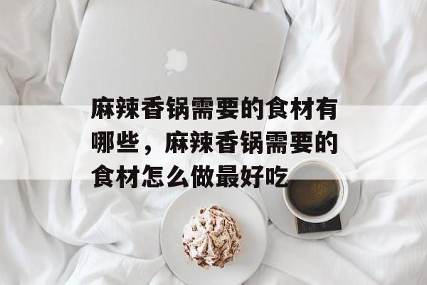 麻辣香锅需要的食材有哪些，麻辣香锅需要的食材怎么做最好吃-第1张图片-