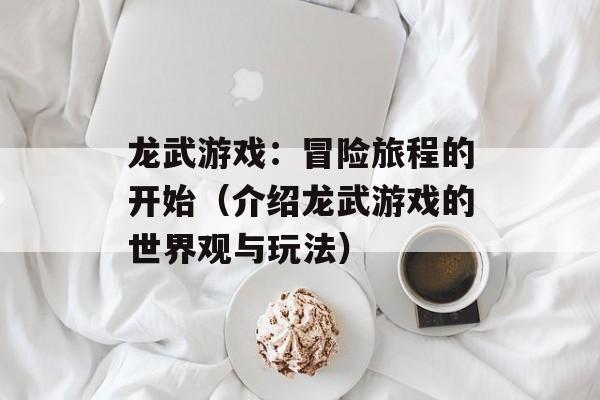 龙武游戏：冒险旅程的开始（介绍龙武游戏的世界观与玩法）-第1张图片-