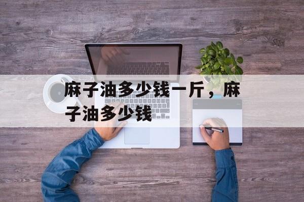 麻子油多少钱一斤，麻子油多少钱-第1张图片-