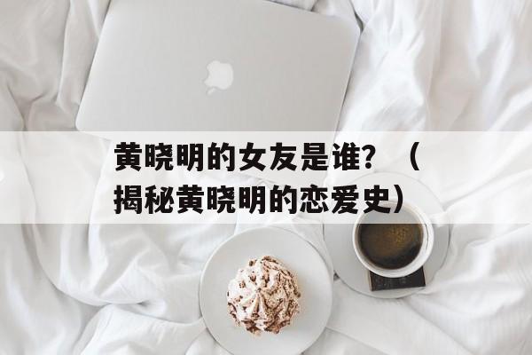 黄晓明的女友是谁？（揭秘黄晓明的恋爱史）-第1张图片-