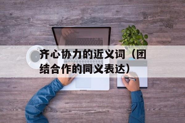 齐心协力的近义词（团结合作的同义表达）-第1张图片-