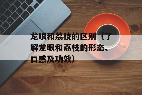 龙眼和荔枝的区别（了解龙眼和荔枝的形态、口感及功效）-第1张图片-