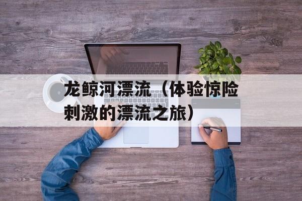 龙鲸河漂流（体验惊险刺激的漂流之旅）-第1张图片-