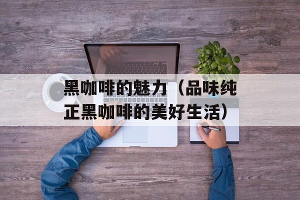 黑咖啡的魅力（品味纯正黑咖啡的美好生活）-第1张图片-