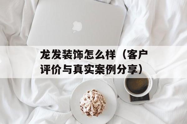 龙发装饰怎么样（客户评价与真实案例分享）-第1张图片-
