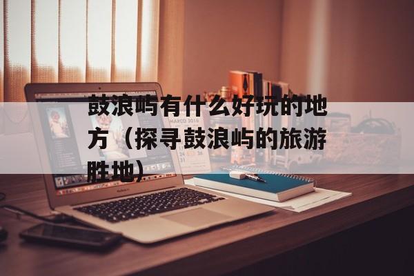鼓浪屿有什么好玩的地方（探寻鼓浪屿的旅游胜地）-第1张图片-