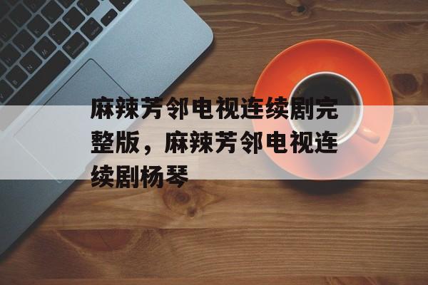 麻辣芳邻电视连续剧完整版，麻辣芳邻电视连续剧杨琴-第1张图片-