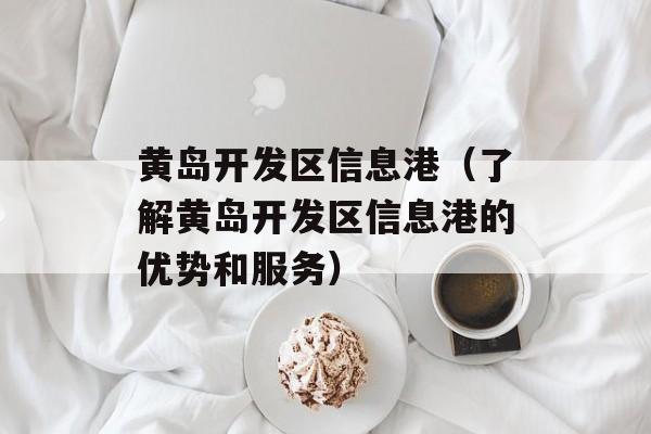 黄岛开发区信息港（了解黄岛开发区信息港的优势和服务）-第1张图片-
