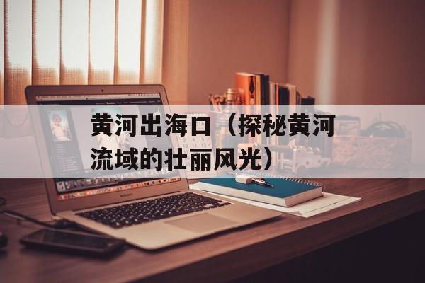 黄河出海口（探秘黄河流域的壮丽风光）-第1张图片-