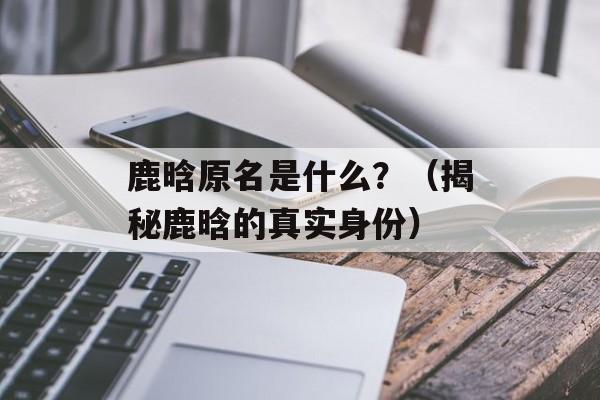 鹿晗原名是什么？（揭秘鹿晗的真实身份）-第1张图片-