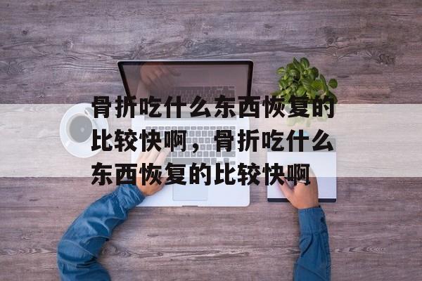 骨折吃什么东西恢复的比较快啊，骨折吃什么东西恢复的比较快啊-第1张图片-