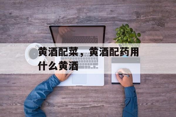 黄酒配菜，黄酒配药用什么黄酒-第1张图片-