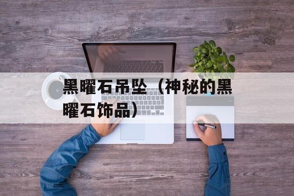 黑曜石吊坠（神秘的黑曜石饰品）-第1张图片-
