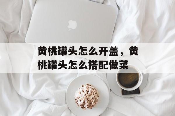 黄桃罐头怎么开盖，黄桃罐头怎么搭配做菜-第1张图片-