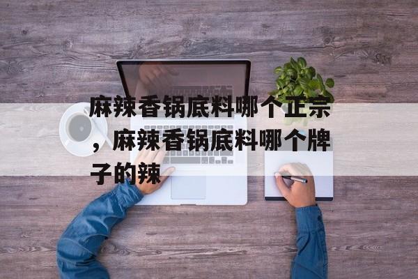 麻辣香锅底料哪个正宗，麻辣香锅底料哪个牌子的辣-第1张图片-