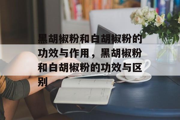 黑胡椒粉和白胡椒粉的功效与作用，黑胡椒粉和白胡椒粉的功效与区别-第1张图片-