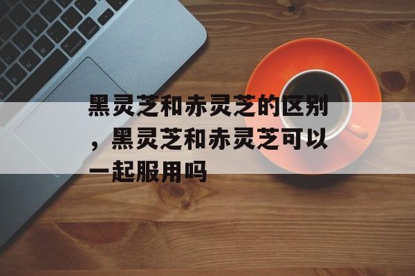 黑灵芝和赤灵芝的区别，黑灵芝和赤灵芝可以一起服用吗-第1张图片-