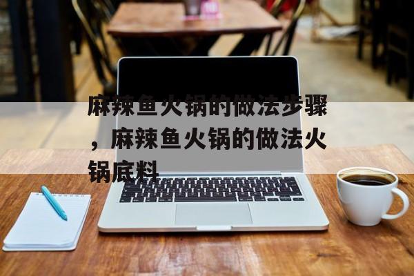 麻辣鱼火锅的做法步骤，麻辣鱼火锅的做法火锅底料-第1张图片-