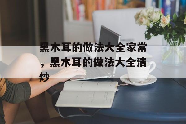 黑木耳的做法大全家常，黑木耳的做法大全清炒-第1张图片-