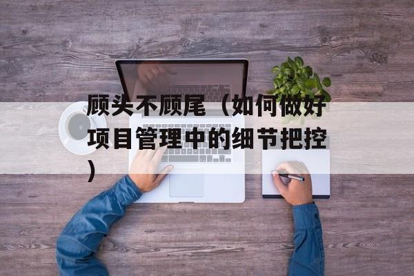 顾头不顾尾（如何做好项目管理中的细节把控）-第1张图片-