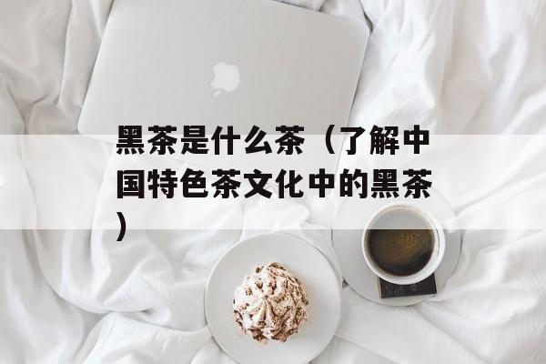 黑茶是什么茶（了解中国特色茶文化中的黑茶）-第1张图片-