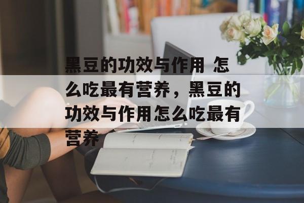 黑豆的功效与作用 怎么吃最有营养，黑豆的功效与作用怎么吃最有营养-第1张图片-