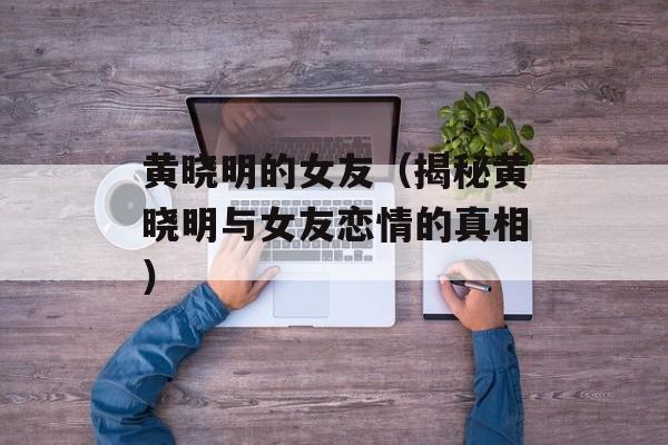 黄晓明的女友（揭秘黄晓明与女友恋情的真相）-第1张图片-