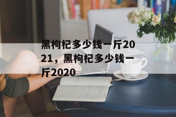 黑枸杞多少钱一斤2021，黑枸杞多少钱一斤2020-第1张图片-