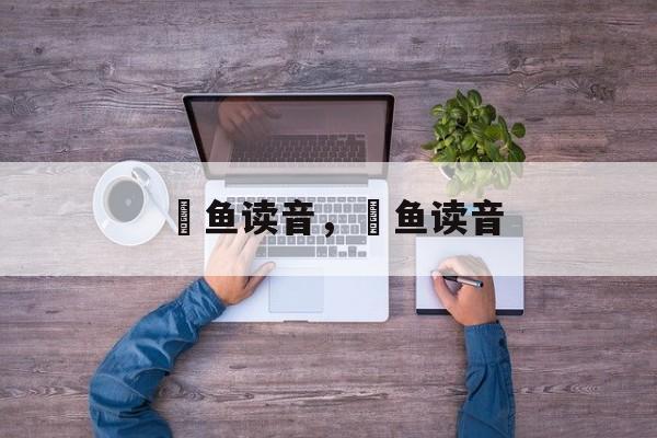 鳡鱼读音，鳡鱼读音-第1张图片-