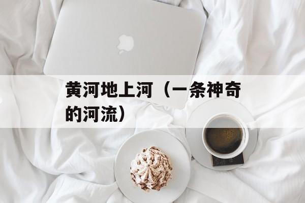 黄河地上河（一条神奇的河流）-第1张图片-